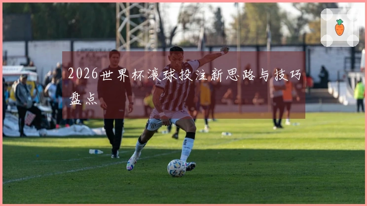 2026世界杯滚球投注新思路与技巧盘点